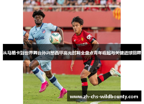 从马略卡到世界舞台孙兴慜西甲高光时刻全盘点青年崛起与关键进球回顾