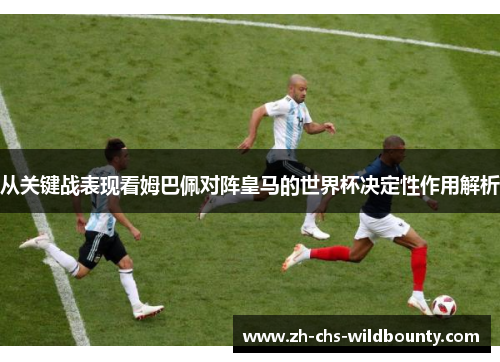 从关键战表现看姆巴佩对阵皇马的世界杯决定性作用解析