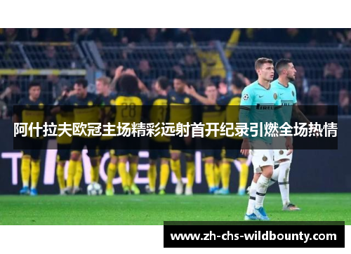 阿什拉夫欧冠主场精彩远射首开纪录引燃全场热情